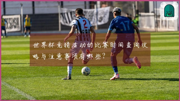 世界杯竞猜活动的比赛时间查询攻略与注意事项有哪些?
